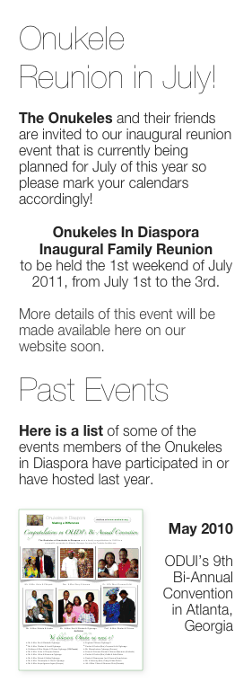 Onukele Reunion in July!

The Onukeles and their friends are invited to our inaugural reunion event that is currently being planned for July of this year so please mark your calendars accordingly!

Onukeles In Diaspora Inaugural Family Reunion
to be held the 1st weekend of July 2011, from July 1st to the 3rd.

More details of this event will be made available here on our website soon.

Past Events

Here is a list of some of the events members of the Onukeles in Diaspora have participated in or have hosted last year.

￼
May 2010

ODUI’s 9th Bi-Annual Convention
  in Atlanta, Georgia

View Flier